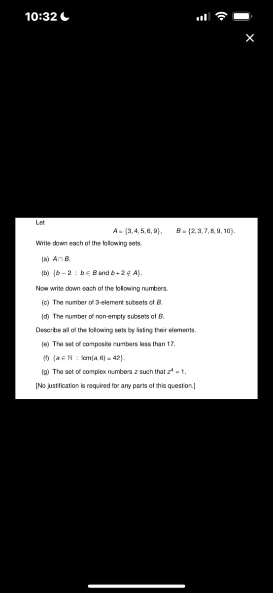 10:32
Let
A = {3,4,5,6,9},
Write down each of the following sets.
(a) An B.
(b) {b-2: be B and b+2 ¢ A}.
B = {2,3,7,8,9, 10}.
Now write down each of the following numbers.
(c) The number of 3-element subsets of B.
(d) The number of non-empty subsets of B.
Describe all of the following sets by listing their elements.
(e) The set of composite numbers less than 17.
(f) {a e N lcm(a, 6) = 42}.
(g) The set of complex numbers z such that z4 = 1.
[No justification is required for any parts of this question.]
X