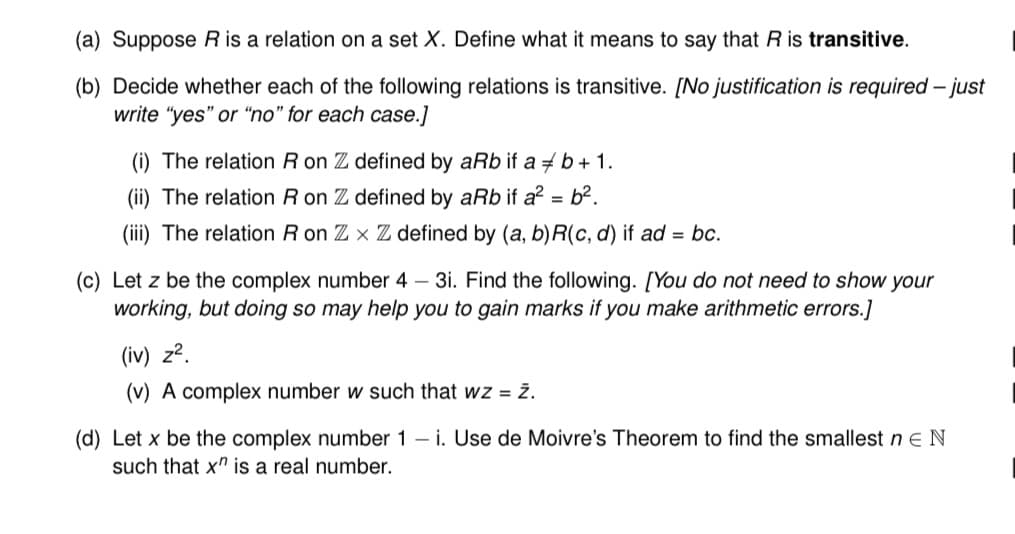 (a) Suppose R is a relation on a set X. Define what it means to say that R is transitive.
(b) Decide whether each of the following relations is transitive. [No justification is required - just
write "yes" or "no" for each case.]
(i) The relation R on Z defined by aRb if a + b + 1.
(ii) The relation R on Z defined by aRb if a² = b².
(iii) The relation R on Zx Z defined by (a, b)R(c,d) if ad = bc.
(c) Let z be the complex number 4-3i. Find the following. [You do not need to show your
working, but doing so may help you to gain marks if you make arithmetic errors.]
(iv) z².
(v) A complex number w such that wz = ż.
(d) Let x be the complex number 1-i. Use de Moivre's Theorem to find the smallest n E N
such that x" is a real number.