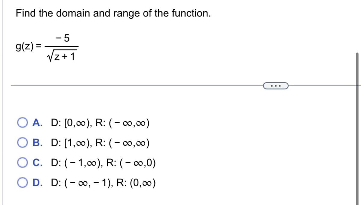 Find the domain and range of the function.
g(z) =
-5
√z+1
O A. D: [0,00), R: (-00,00)
O B. D: [1,00), R: (-∞0,00)
O C. D: (-1,00), R: (-∞0,0)
D. D: (-∞, -1), R: (0,∞)