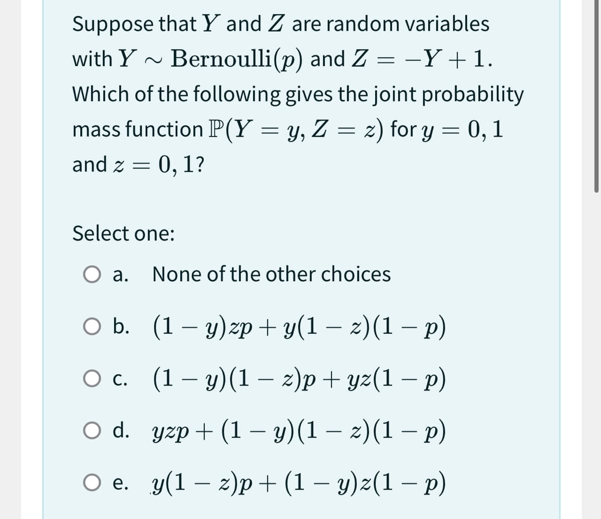 Suppose that Y and Z are random variables
with Y~ Bernoulli(p) and Z =
+ 1.
Which of the following gives the joint probability
mass function P(Y = y, Z = z) for y = 0, 1
and z = 0, 1?
Select one:
O a. None of the other choices
—
O b. (1-y)zp+ y(1 − z)(1 − p)
-
-
O c.
(1-y)(1 z)p+yz(1 − p)
○ d.
yzp+ (1 −y)(1 — z)(1 − p)
-
O e. y(1-z)p+ (1 − y)z(1 − p)
-