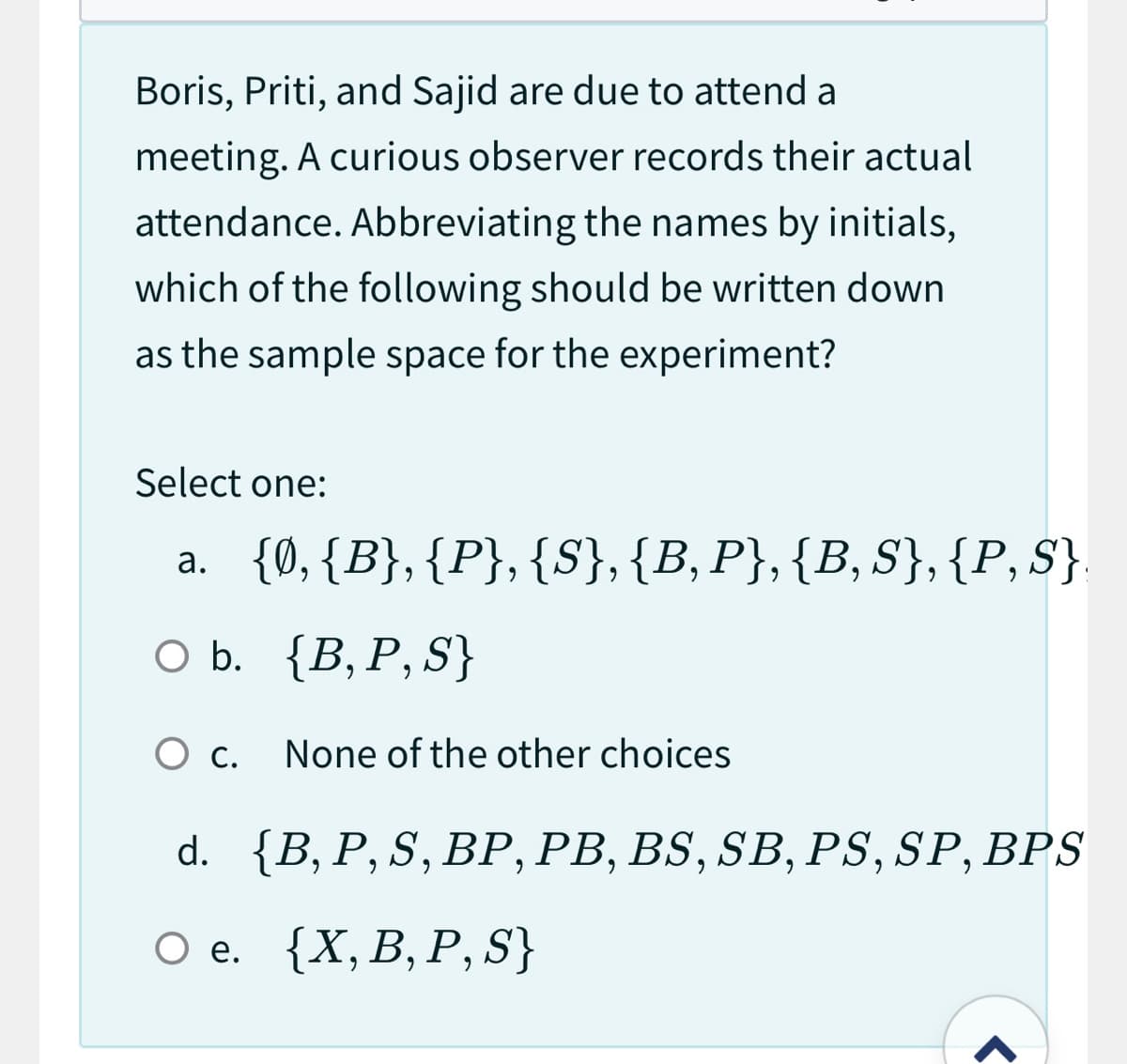 Boris, Priti, and Sajid are due to attend a
meeting. A curious observer records their actual
attendance. Abbreviating the names by initials,
which of the following should be written down
as the sample space for the experiment?
Select one:
a. {0, {B},{P}, {S}, {B, P}, {B, S}, {P, S}
O b. {B, P, S}
O c.
None of the other choices
d. {B, P, S, BP, PB, BS, SB, PS, SP, BPS
O e. {X, B, P, S}
r