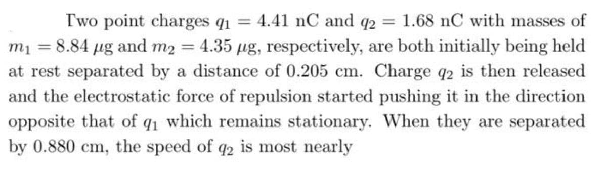 Two point charges q1 = 4.41 nC and q2 = 1.68 nC with masses of
%3D
m1 = 8.84 µg and m2 = 4.35 µg, respectively, are both initially being held
at rest separated by a distance of 0.205 cm. Charge q2 is then released
and the electrostatic force of repulsion started pushing it in the direction
opposite that of q1 which remains stationary. When they are separated
by 0.880 cm, the speed of q2 is most nearly
%3D
%3D
