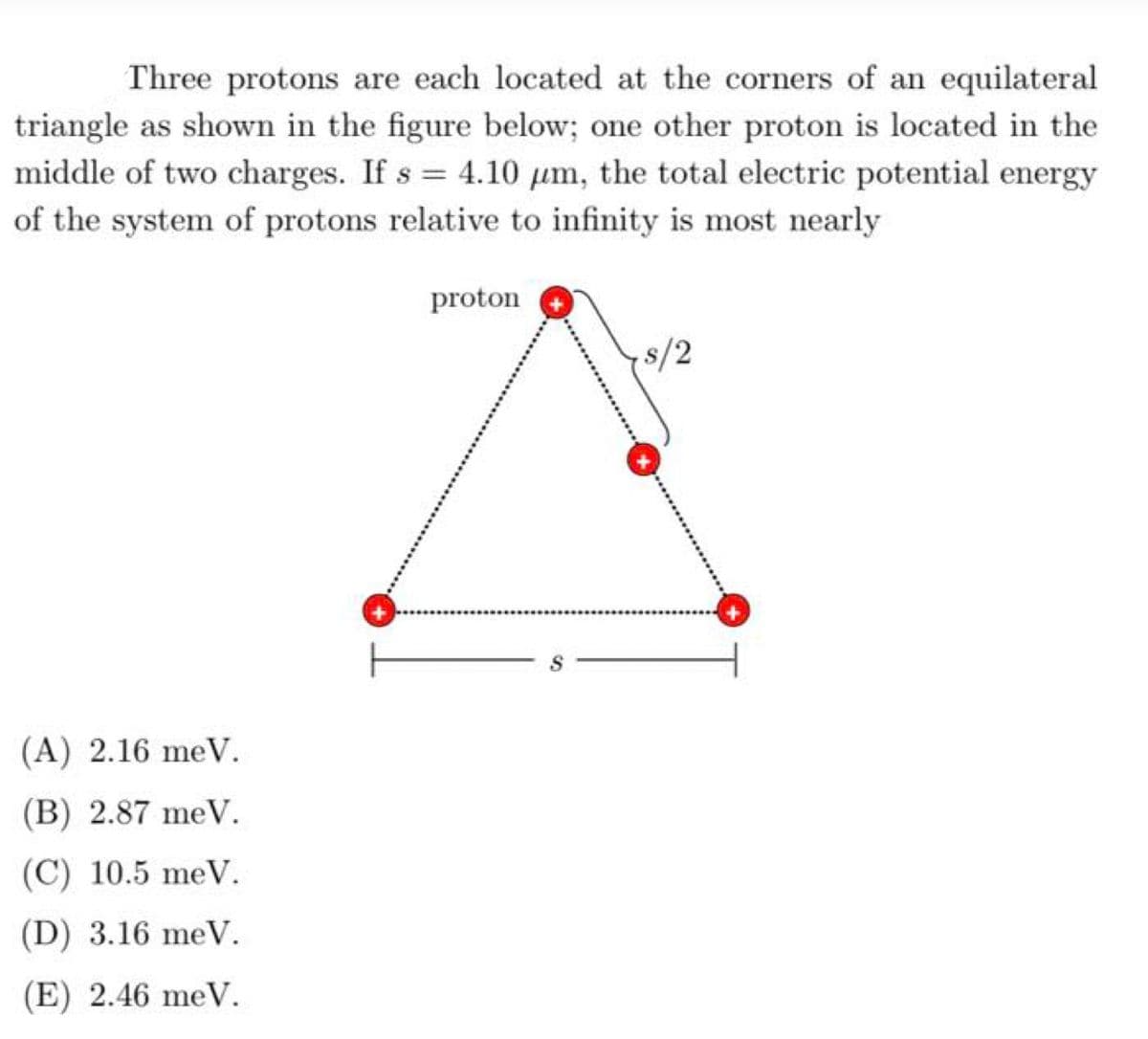 Three protons are each located at the corners of an equilateral
triangle as shown in the figure below; one other proton is located in the
middle of two charges. If s = 4.10 µm, the total electric potential energy
of the system of protons relative to infinity is most nearly
proton
8/2
(A) 2.16 meV.
(B) 2.87 meV.
(C) 10.5 meV.
(D) 3.16 meV.
(E) 2.46 meV.
