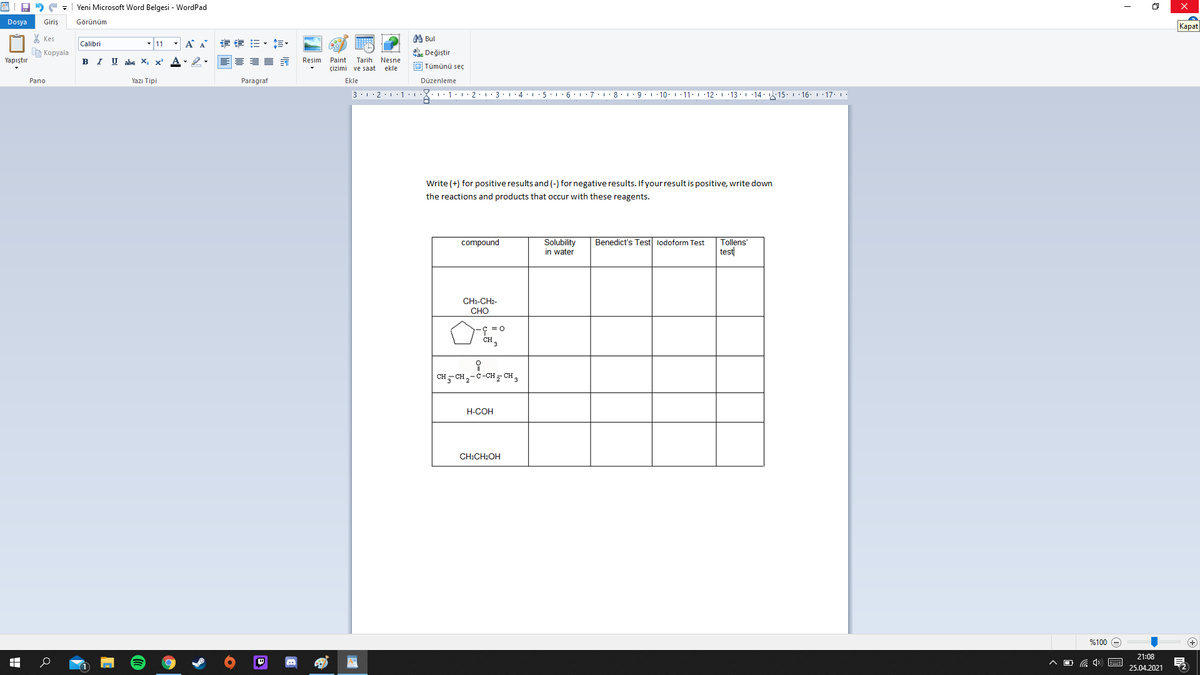 A2 C - | Yeni Microsoft Word Belgesi - WordPad
Dosya
Giris
Görünüm
Kapat
X Kes
第Bul
- 11 - A A
专 =,相。
Calibri
A Kopyala
ab. Değiştir
Yapıştır
BI U ahe X,
Resim
Paint
Tarih Nesne
çizimi ve saat
O Tümünü seç
ekle
Pano
Yazı Tipi
Paragraf
Ekle
Düzenleme
3.12.1.1:1:1:1 · 2·1· 3: 1 ·4:1· 5 6:1:7.L 8. 19. L 10. 1 11: 1 12: 1 13· 1 ·14: 15. 1 16. 1 17. 1.
Write (+) for positive results and (-) for negative results. If your result is positive, write down
the reactions and products that occur with these reagents.
Benedict's Test lodoform Test
Solubility
in water
compound
Tollens'
test
CH3-CH2-
CHO
CH- CH,-C-CH CH,
H-COH
CH:CH:OH
%100
(+
21:08
ヘロG)
25.04.2021
出
