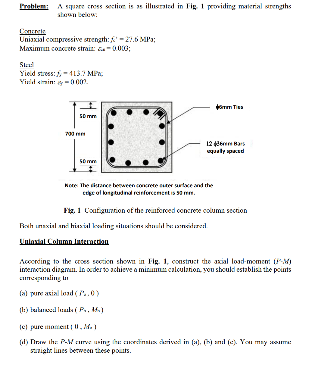 Problem: A square cross section is as illustrated in Fig. 1 providing material strengths
shown below:
Concrete
Uniaxial compressive strength: fe' = 27.6 MPa;
Maximum concrete strain: Ecu = 0.003;
Steel
Yield stress: fy
=
413.7 MPa;
Yield strain: &y= 0.002.
50 mm
700 mm
50 mm
12 $36mm Bars
equally spaced
Note: The distance between concrete outer surface and the
edge of longitudinal reinforcement is 50 mm.
Ф6mm Ties
Fig. 1 Configuration of the reinforced concrete column section
Both unaxial and biaxial loading situations should be considered.
Uniaxial Column Interaction
According to the cross section shown in Fig. 1, construct the axial load-moment (P-M)
interaction diagram. In order to achieve a minimum calculation, you should establish the points
corresponding to
(a) pure axial load (Po, 0)
(b) balanced loads (Pb, Mb)
(c) pure moment ( 0, M.)
(d) Draw the P-M curve using the coordinates derived in (a), (b) and (c). You may assume
straight lines between these points.