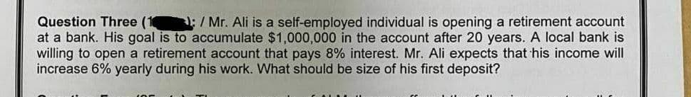 Question Three (1
:/ Mr. Ali is a self-employed individual is opening a retirement account
at a bank. His goal is to accumulate $1,000,000 in the account after 20 years. A local bank is
willing to open a retirement account that pays 8% interest. Mr. Ali expects that his income will
increase 6% yearly during his work. What should be size of his first deposit?