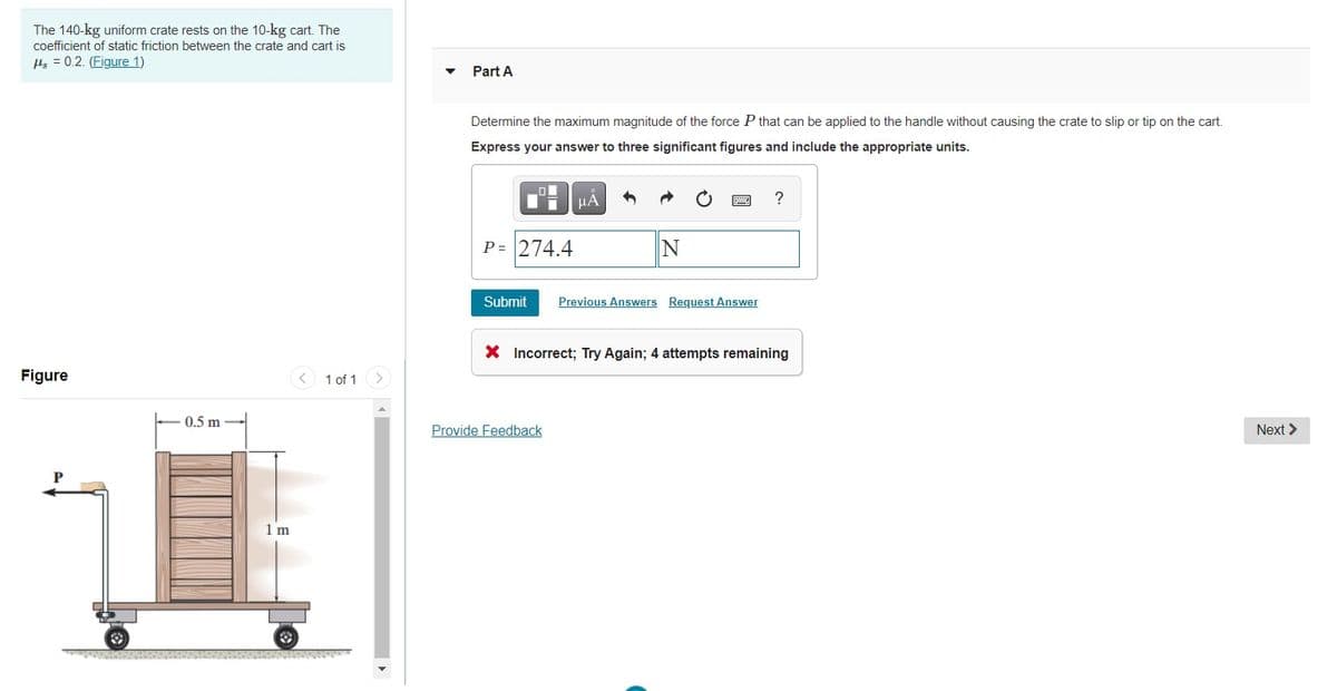 The 140-kg uniform crate rests on the 10-kg cart. The
coefficient of static friction between the crate and cart is
ls = 0.2. (Figure 1)
Part A
Determine the maximum magnitude of the force P that can be applied to the handle without causing the crate to slip or tip on the cart.
Express your answer to three significant figures and include the appropriate units.
HA
P= 274.4
Submit
Previous Answers Request Answer
X Incorrect; Try Again; 4 attempts remaining
Figure
1 of 1
0.5 m
Provide Feedback
Next >
1 m
