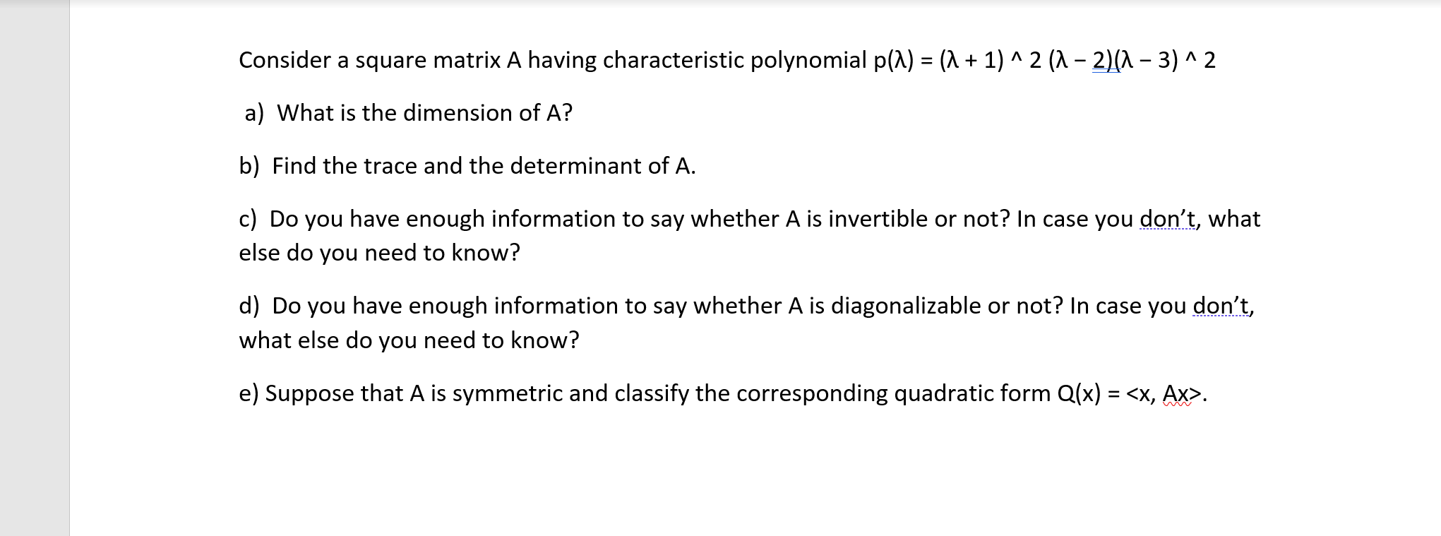 Consider a square matrix A having characteristic polynomial p(A) = (1 + 1) ^ 2 (A - 2)(^ – 3) ^ 2
a) What is the dimension of A?
b) Find the trace and the determinant of A.
c) Do you have enough information to say whether A is invertible or not? In case you don't, what
else do you need to know?
