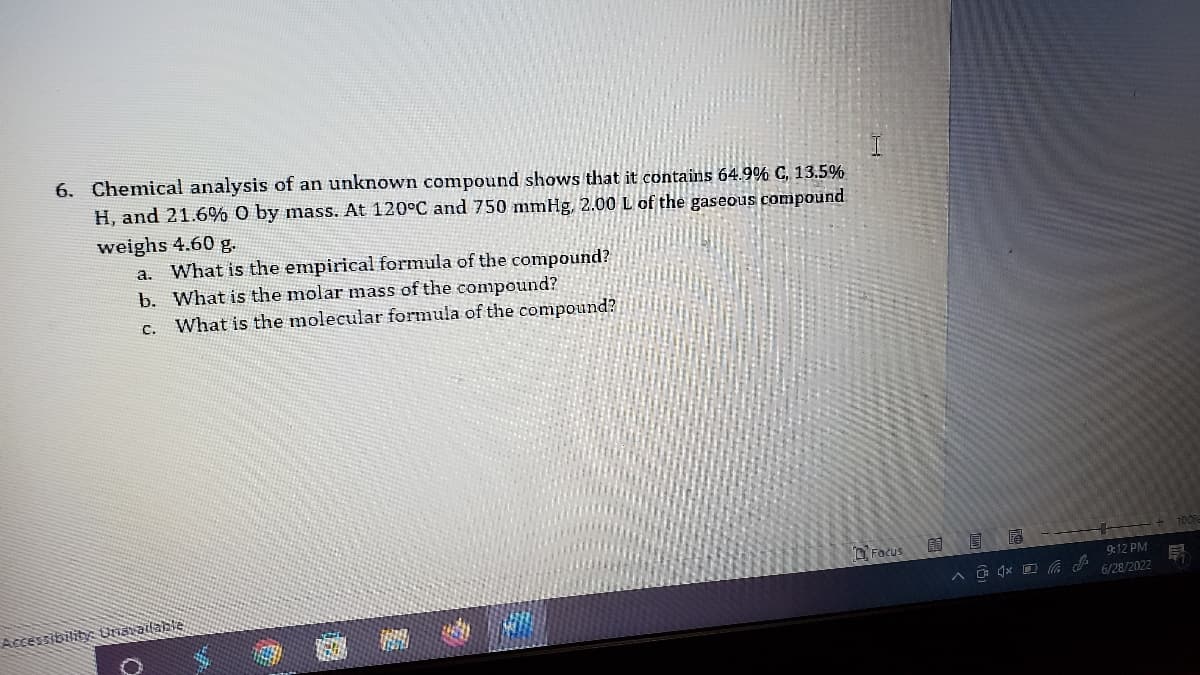 ## Chemical Analysis Problem

### Problem Statement

6. Chemical analysis of an unknown compound shows that it contains 64.9% Carbon (C), 13.5% Hydrogen (H), and 21.6% Oxygen (O) by mass. At a temperature of 120°C and pressure of 750 mmHg, 2.00 liters (L) of the gaseous compound weighs 4.60 grams (g).

**Questions:**
a. What is the empirical formula of the compound?
b. What is the molar mass of the compound?
c. What is the molecular formula of the compound?

### Explanation
- The empirical formula represents the simplest whole-number ratio of atoms in a compound.
- The molar mass is the mass of one mole of a given substance, usually expressed in grams per mole (g/mol).
- The molecular formula represents the actual number of atoms of each element in a molecule of the compound. 

### Next Steps:
1. Use the given mass percent composition to determine the mole ratio of the elements in the compound.
2. Calculate the empirical formula based on the simplest whole-number ratio.
3. Using the Ideal Gas Law and given conditions (temperature, pressure, volume, and mass), determine the molar mass.
4. Use the empirical formula and the molar mass to determine the molecular formula of the compound.