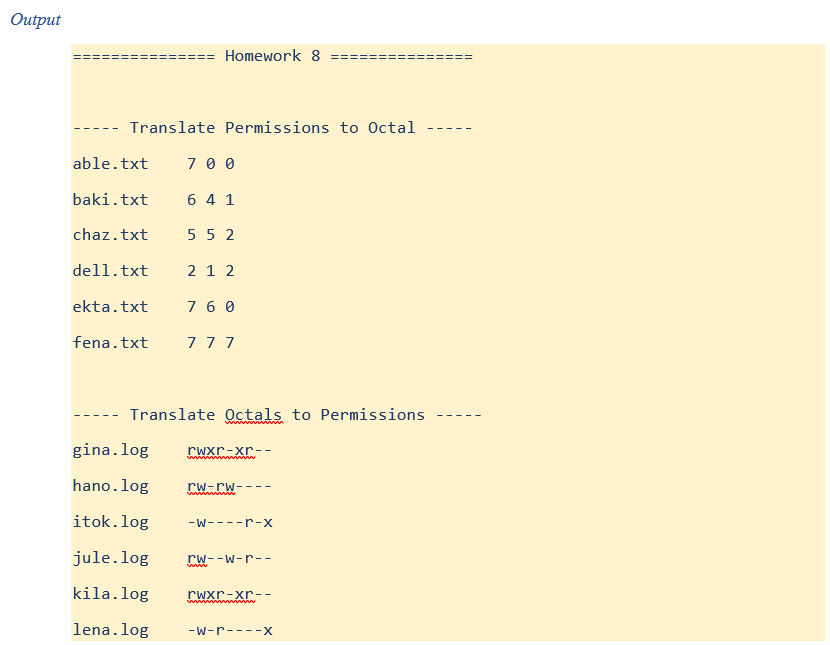 Output
Translate Permissions to Octal
able.txt
baki.txt
chaz.txt
dell.txt
Homework 8
ekta.txt
700
6 4 1
552
21 2
7 60
fena.txt 777
Translate Octals to Permissions
gina.log rwxr-xr--
hano.log rw-rw----
wwwwwww
itok.log -W----r-x
jule.log rw--w-r--
kila.log
lena. log
rwxr-xr--
wwwwwwwwwwww
-w-r----X