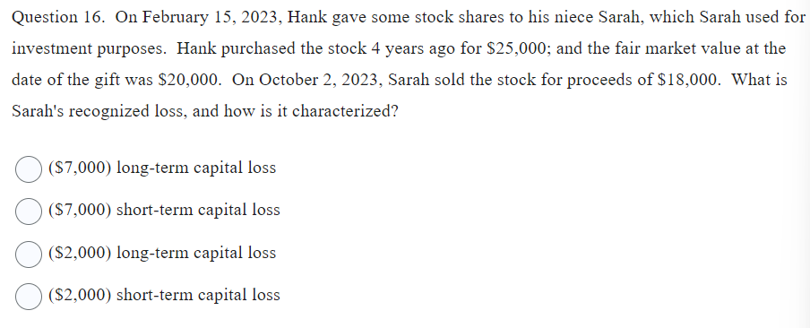 Question 16. On February 15, 2023, Hank gave some stock shares to his niece Sarah, which Sarah used for
investment purposes. Hank purchased the stock 4 years ago for $25,000; and the fair market value at the
date of the gift was $20,000. On October 2, 2023, Sarah sold the stock for proceeds of $18,000. What is
Sarah's recognized loss, and how is it characterized?
($7,000) long-term capital loss
($7,000) short-term capital loss
($2,000) long-term capital loss
($2,000) short-term capital loss