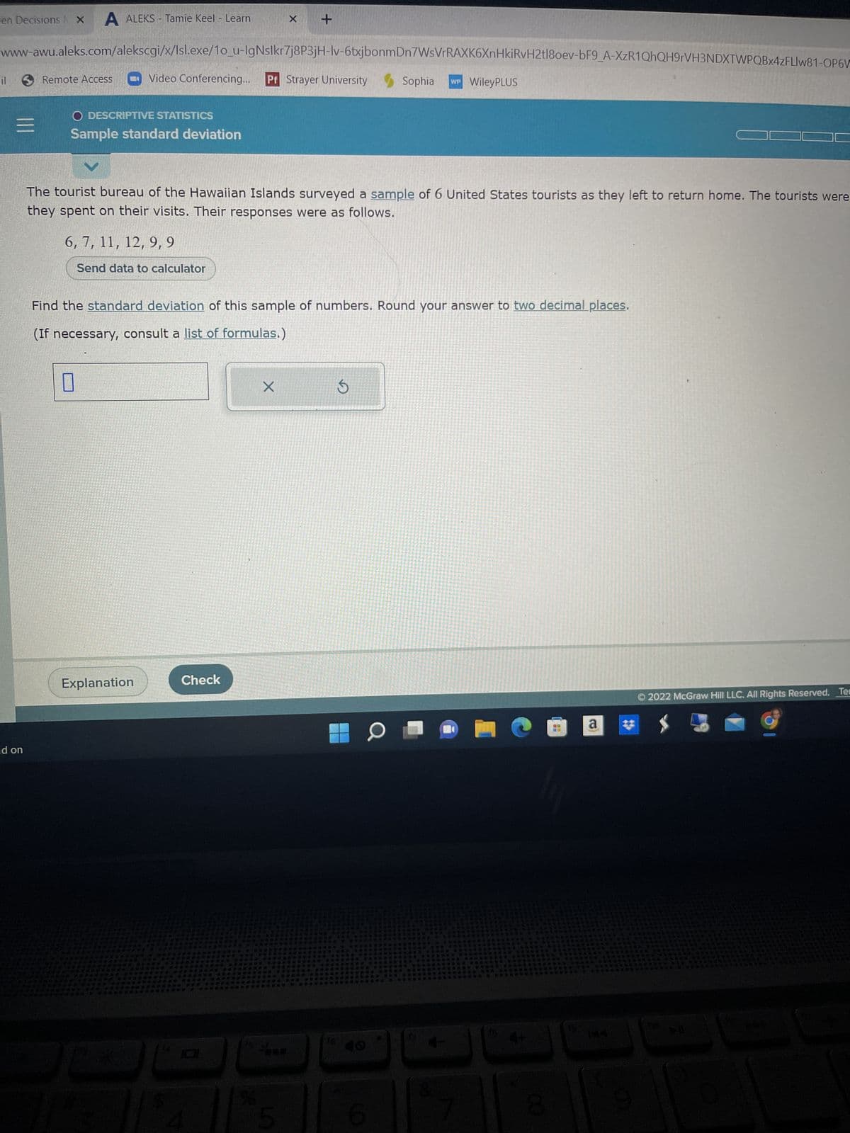 en Decisions X A ALEKS - Tamie Keel - Learn
www-awu.aleks.com/alekscgi/x/Isl.exe/1o_u-IgNslkr7j8P3jH-lv-6txjbonmDn7WsVrRAXK6XnHkiRvH2tl8oev-bF9_A-XzR1QhQH9rVH3NDXTWPQBx4zFLIw81-OP6V
Sophia WP WileyPLUS
il
=
d on
Remote Access
O DESCRIPTIVE STATISTICS
Sample standard deviation
Video Conferencing... Pf Strayer University
The tourist bureau of the Hawaiian Islands surveyed a sample of 6 United States tourists as they left to return home. The tourists were
they spent on their visits. Their responses were as follows.
6, 7, 11, 12, 9,9
Send data to calculator
U
Find the standard deviation of this sample of numbers. Round your answer to two decimal places.
(If necessary, consult a list of formulas.)
Explanation
x +
Check
4
X
5
S
O
0
8
@ a
Ⓒ2022 McGraw Hill LLC. All Rights Reserved. Ter