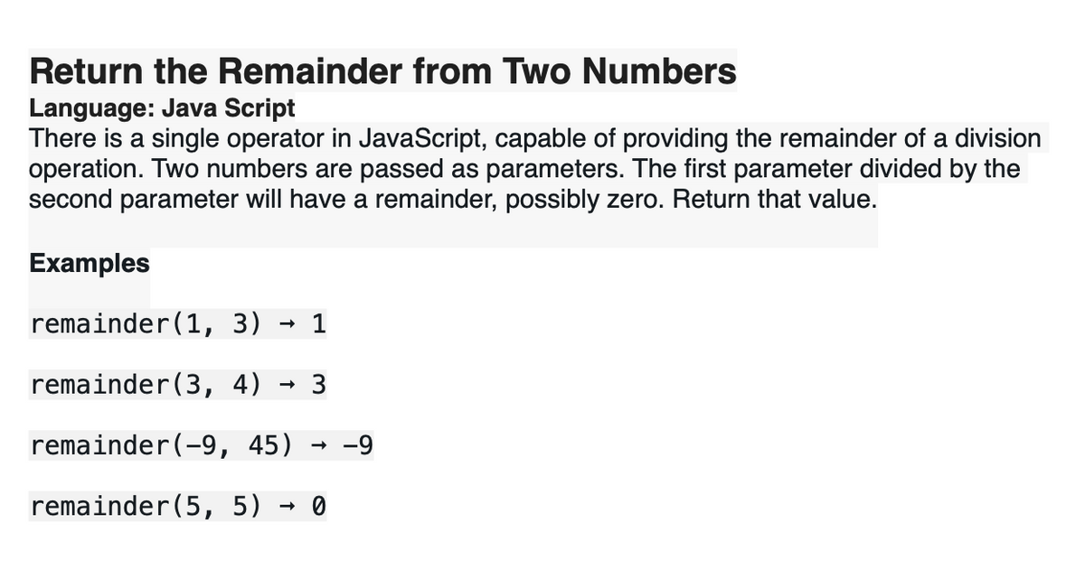 Return the Remainder from Two Numbers
Language: Java Script
There is a single operator in JavaScript, capable of providing the remainder of a division
operation. Two numbers are passed as parameters. The first parameter divided by the
second parameter will have a remainder, possibly zero. Return that value.
Examples
remainder(1, 3) 1
remainder (3, 4) 3
remainder (-9, 45) -9
remainder(5, 5) 0