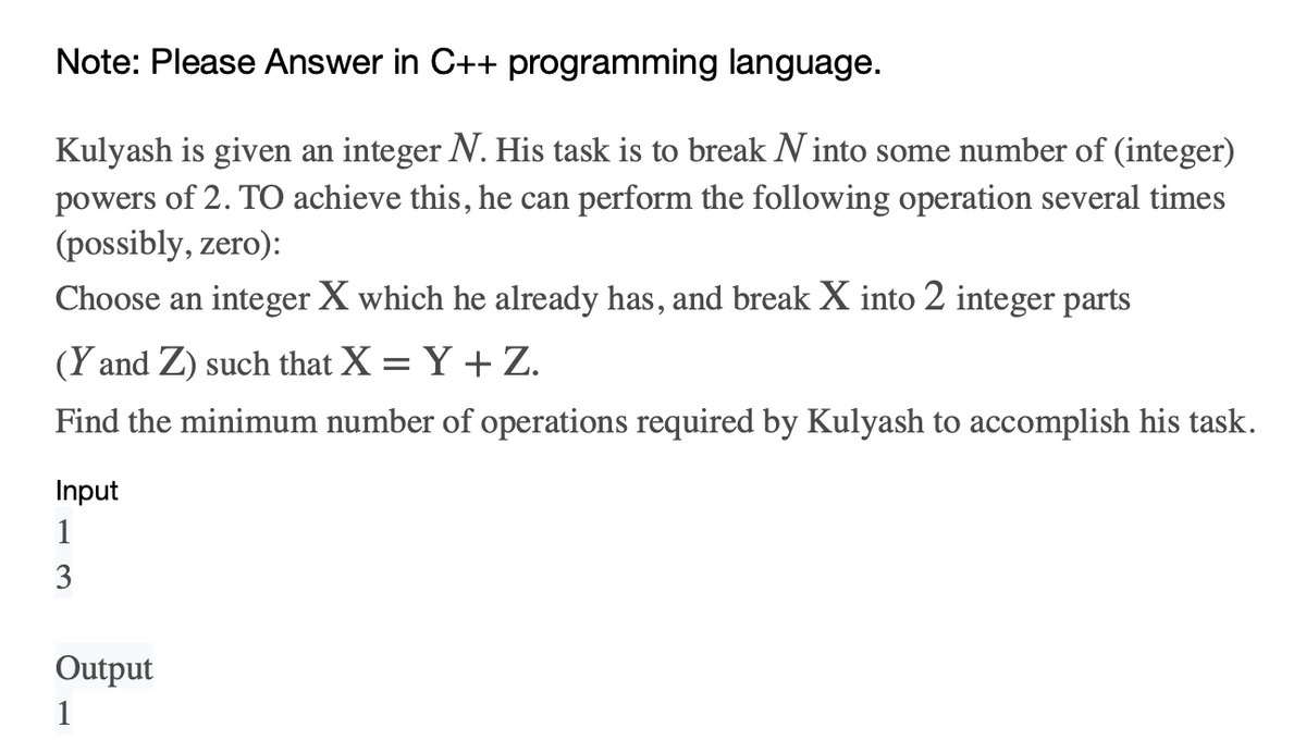 Note: Please Answer in C++ programming language.
Kulyash is given an integer N. His task is to break Ninto some number of (integer)
powers of 2. To achieve this, he can perform the following operation several times
(possibly, zero):
Choose an integer X which he already has, and break X into 2 integer parts
(Y and Z) such that X = Y + Z.
Find the minimum number of operations required by Kulyash to accomplish his task.
Input
1
3
Output
1