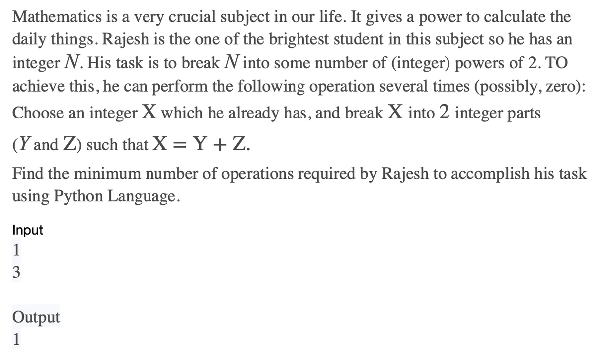 Mathematics is a very crucial subject in our life. It gives a power to calculate the
daily things. Rajesh is the one of the brightest student in this subject so he has an
integer N. His task is to break N into some number of (integer) powers of 2. TO
achieve this, he can perform the following operation several times (possibly, zero):
Choose an integer X which he already has, and break X into 2 integer parts
(Y and Z) such that X = Y + Z.
Find the minimum number of operations required by Rajesh to accomplish his task
using Python Language.
Input
1
3
Output
1