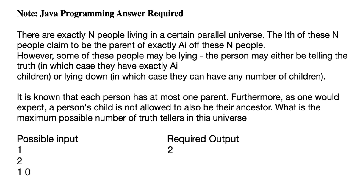 Note: Java Programming Answer Required
There are exactly N people living in a certain parallel universe. The Ith of these N
people claim to be the parent of exactly Ai off these N people.
However, some of these people may be lying - the person may either be telling the
truth (in which case they have exactly Ai
children) or lying down (in which case they can have any number of children).
It is known that each person has at most one parent. Furthermore, as one would
expect, a person's child is not allowed to also be their ancestor. What is the
maximum possible number of truth tellers in this universe
Possible input
1
2
10
Required Output
2