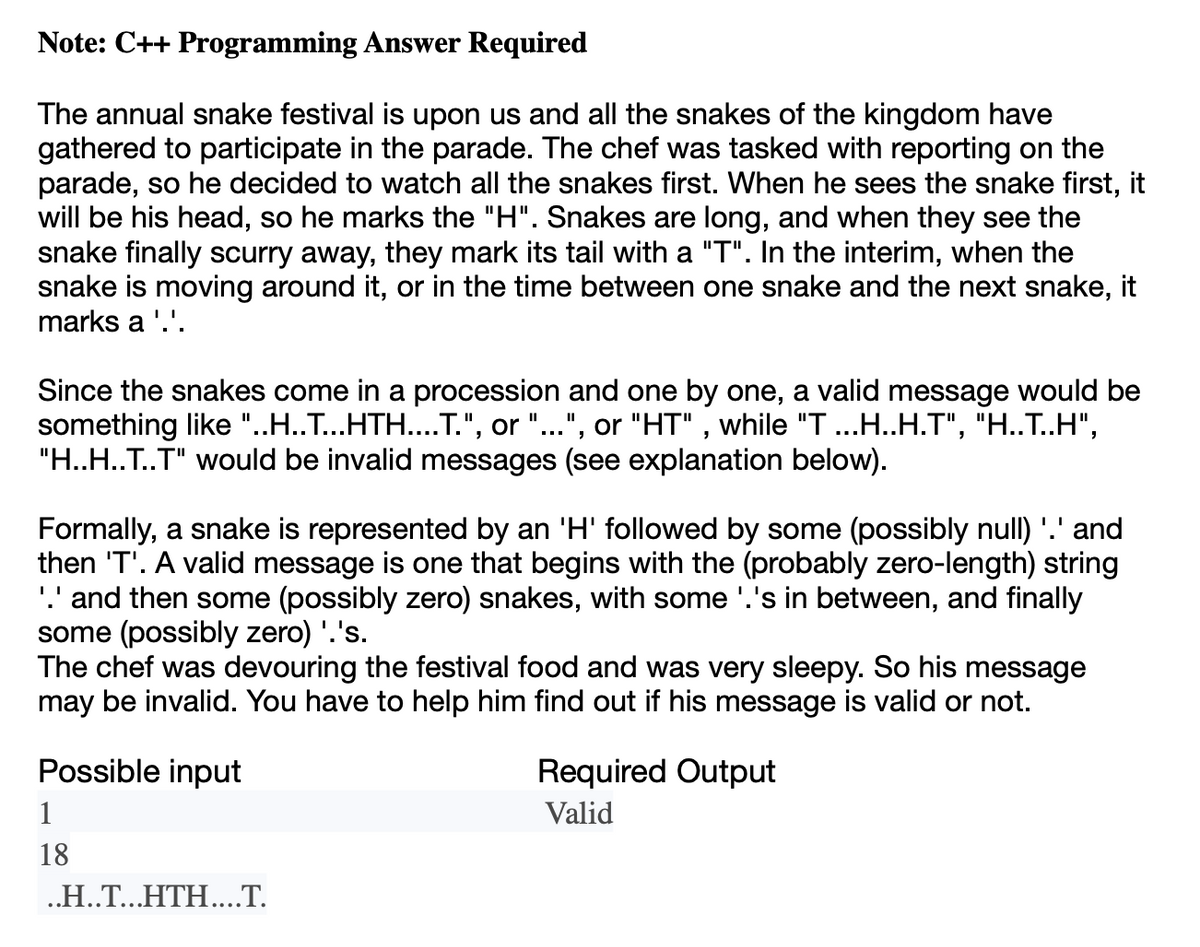 Note: C++ Programming Answer Required
The annual snake festival is upon us and all the snakes of the kingdom have
gathered to participate in the parade. The chef was tasked with reporting on the
parade, so he decided to watch all the snakes first. When he sees the snake first, it
will be his head, so he marks the "H". Snakes are long, and when they see the
snake finally scurry away, they mark its tail with a "T". In the interim, when the
snake is moving around it, or in the time between one snake and the next snake, it
marks a '.'.
Since the snakes come in a procession and one by one, a valid message would be
something like "..H..T...HTH....T.", or "...", or "HT", while "T ...H..H.T", "H..T..H",
"H..H..T..T" would be invalid messages (see explanation below).
Formally, a snake is represented by an 'H' followed by some (possibly null) '.' and
then 'T'. A valid message is one that begins with the (probably zero-length) string
'.' and then some (possibly zero) snakes, with some '.'s in between, and finally
some (possibly zero) '.'s.
The chef was devouring the festival food and was very sleepy. So his message
may be invalid. You have to help him find out if his message is valid or not.
Possible input
1
18
..H..T...HTH....T.
Required Output
Valid