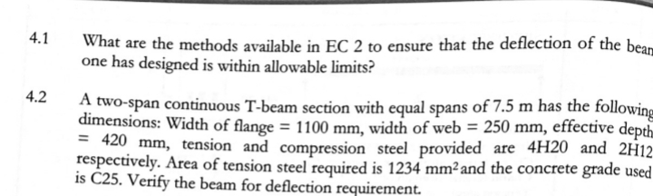 4.1
What are the methods available in EC 2 to ensure that the deflection of the bean
one has designed is within allowable limits?
4.2
A two-span continuous T-beam section with equal spans of 7.5 m has the following
dimensions: Width of flange = 1100 mm, width of web = 250 mm, effective depth
= 420 mm, tension and compression steel provided are 4H20 and 2H12
respectively. Area of tension steel required is 1234 mm²and the concrete grade used
is C25. Verify the beam for deflection requirement.
