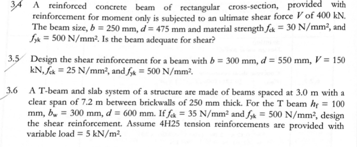 A A reinforced concrete beam of rectangular cross-section, provided with
reinforcement for moment only is subjected to an ultimate shear force V of 400 kN.
The beam size, b = 250 mm, d = 475 mm and material strength fck = 30 N/mm?, and
fyk = 500 N/mm². Is the beam adequate for shear?
3.5 Design the shear reinforcement for a beam with b = 300 mm, d = 550 mm, V = 150
kN, fek = 25 N/mm², and fyk = 500 N/mm².
A T-beam and slab system of a structure are made of beams spaced at 3.0 m with a
clear span of 7.2 m between brickwalls of 250 mm thick. For the T beam he = 100
mm, bw = 300 mm, d = 600 mm. If fck = 35 N/mm² and fyk = 500 N/mm², design
the shear reinforcement. Assume 4H25 tension reinforcements are provided with
variable load = 5 kN/m².
3.6
