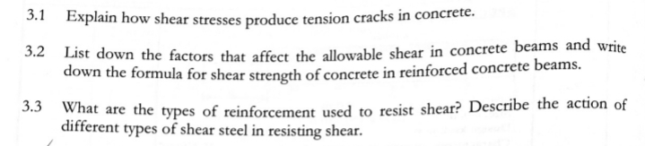 3.1 Explain how shear stresses produce tension cracks in concrete.
3.2 List down the factors that affect the allowable shear in concrete beams and write
down the formula for shear strength of concrete in reinforced concrete beams.
What are the types of reinforcement used to resist shear? Describe the action of
different types of shear steel in resisting shear.
3.3
