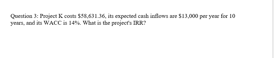 Question 3: Project K costs $58,631.36, its expected cash inflows are $13,000 per year for 10
years, and its WACC is 14%. What is the project's IRR?