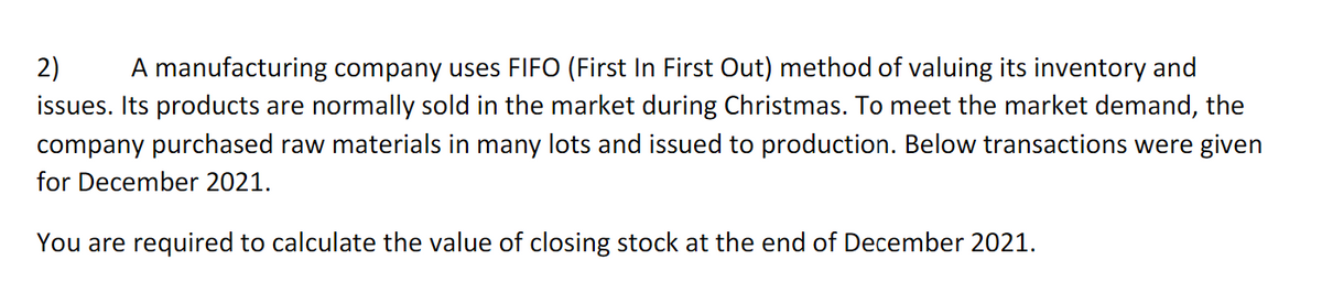 2) A manufacturing company uses FIFO (First In First Out) method of valuing its inventory and
issues. Its products are normally sold in the market during Christmas. To meet the market demand, the
company purchased raw materials in many lots and issued to production. Below transactions were given
for December 2021.
You are required to calculate the value of closing stock at the end of December 2021.