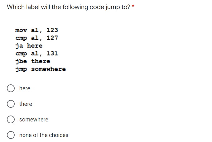 Which label will the following code jump to? *
mov al, 123
cmp al, 127
ja here
cmp al, 131
jbe there
jmp somewhere
here
there
somewhere
none of the choices
