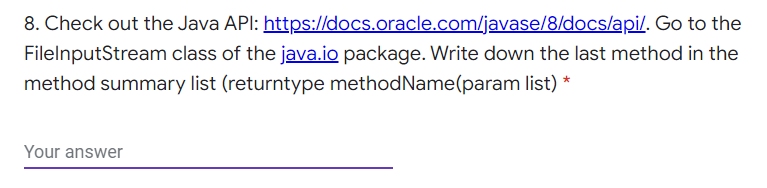 8. Check out the Java API: https://docs.oracle.com/javase/8/docs/api/. Go to the
FilelnputStream class of the java.io package. Write down the last method in the
method summary list (returntype methodName(param list) *
Your answer
