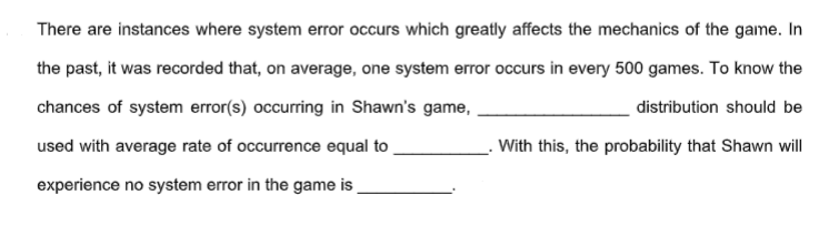 There are instances where system error occurs which greatly affects the mechanics of the game. In
the past, it was recorded that, on average, one system error occurs in every 500 games. To know the
chances of system error(s) occurring in Shawn's game,
distribution should be
used with average rate of occurrence equal to
With this, the probability that Shawn will
experience no system error in the game is
