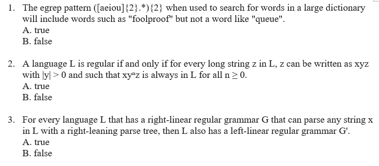 1. The egrep pattern ([aeiou]{2}.*){2} when used to search for words in a large dictionary
will include words such as "foolproof" but not a word like "queue".
A. true
B. false
2. A language L is regular if and only if for every long string z in L, z can be written as xyz
with ly >0 and such that xy"z is always in L for all n>0.
A. true
B. false
3. For every language L that has a right-linear regular grammar G that can parse any string x
in L with a right-leaning parse tree, then L also has a left-linear regular grammar G'.
A. true
B. false
