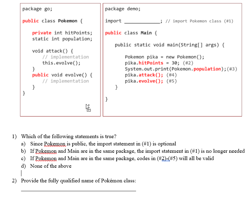 package go;
package demo;
public class Pokemon {
import
; // import Pokemon class (#1)
public class Main {
private int hitPoints;
static int population;
public static void main(String[) args) {
void attack() {
// implementation
this.evolve();
}
public void evolve() {
// implementation
Pokemon pika = new Pokemon();
pika.hitPoints = 30; (#2)
System.out.print(Pokemon.population);(#3)
pika.attack(); (#4)
pika.evolve(); (#5)
}
}
1) Which of the following statements is true?
a) Since Pokemon is public, the import statement in (#1) is optional
b) If Pokemon and Main are in the same package, the import statement in (#1) is no longer needed
c) If Pokemon and Main are in the same package, codes in (#2)-(#5) will all be valid
d) None of the above
|
2) Provide the fully qualified name of Pokémon class:
