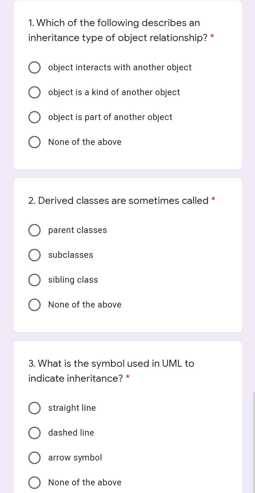 1. Which of the following describes an
inheritance type of object relationship? *
object interacts with another object
object is a kind of another object
O object is part of another object
None of the above
2. Derived classes are sometimes called
parent classes
subclasses
sibling class
None of the above
3. What is the symbol used in UML to
indicate inheritance? *
straight line
dashed line
O arrow symbol
O None of the above
