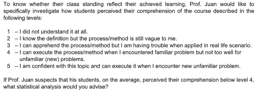 To know whether their class standing reflect their achieved learning, Prof. Juan would like to
specifically investigate how students perceived their comprehension of the course described in the
following levels:
1 -I did not understand it at all.
2 -I know the definition but the process/method is still vague to me.
3 -I can apprehend the process/method but I am having trouble when applied in real life scenario.
4 -I can execute the process/method when I encountered familiar problem but not too well for
unfamiliar (new) problems.
5 -I am confident with this topic and can execute it when I encounter new unfamiliar problem.
If Prof. Juan suspects that his students, on the average, perceived their comprehension below level 4,
what statistical analysis would you advise?
