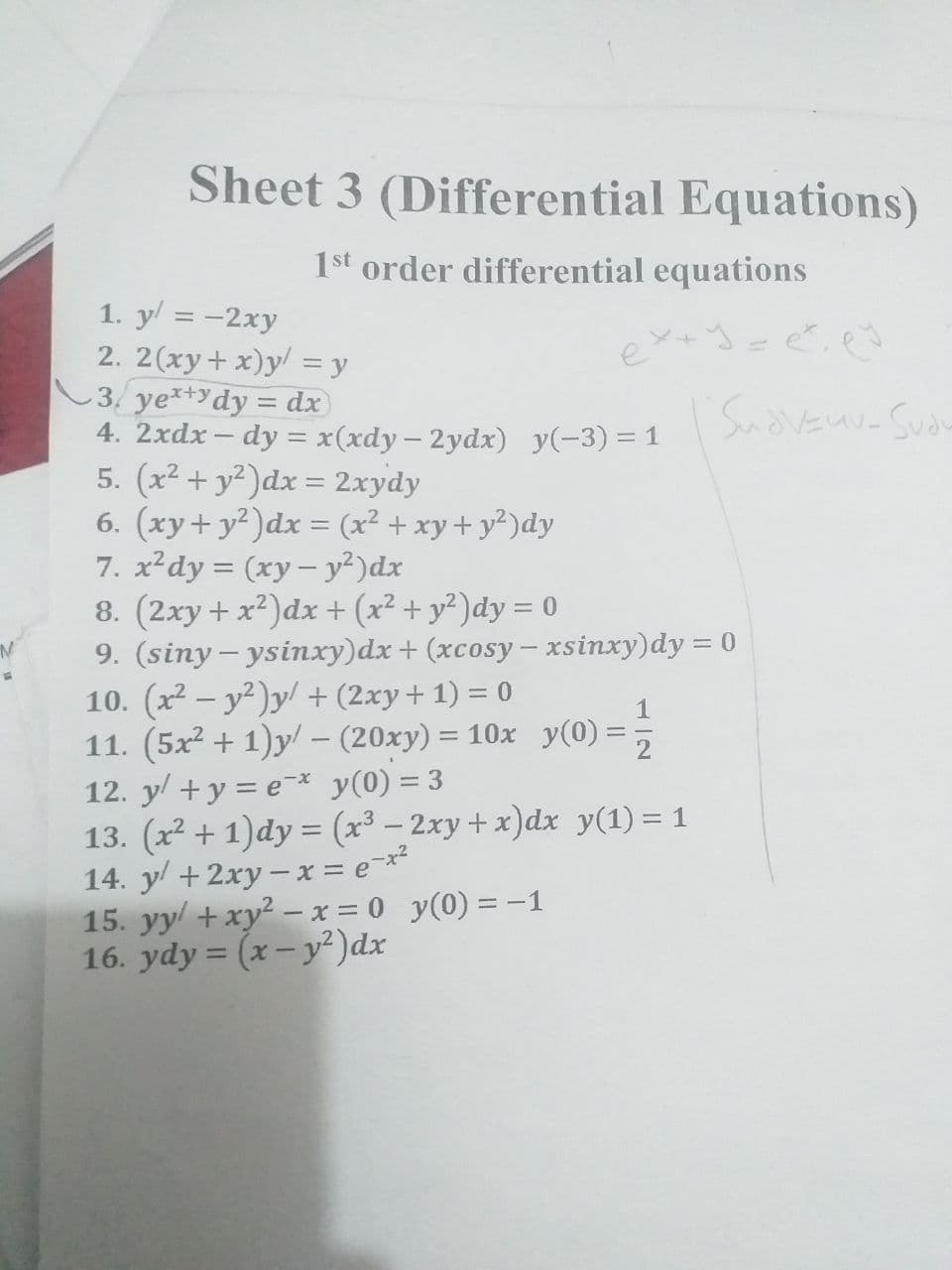 Sheet 3 (Differential Equations)
1st order differential equations
1. y = -2xy
2. 2(xy+ x)y = y
3. ye*+ydy = dx
4. 2xdx – dy = x(xdy – 2ydx) y(-3) = 1
5. (x2 + y²)dx = 2xydy
6. (xy+ y²)dx = (x² + xy+ y²)dy
7. x²dy = (xy– y²)dx
8. (2xy+ x²)dx + (x² + y²)dy = 0
9. (siny - ysixy)dx+ (xcosy– xsinxy)dy = 0
10. (x2 – y²)y/ + (2xy+ 1) = 0
11. (5x2 + 1)y/ – (20xy) = 10x y(0) =
12. y/ + y = e¯* y(0) = 3
13. (x2 + 1)dy = (x³ – 2xy+ x)dx y(1) = 1
14. y/ + 2xy –x = e¯x*
15. yy + xy² – x = 0 y(0) = -1
16. ydy = (x- y²)dx
SudvEuv- Suan
%3D
