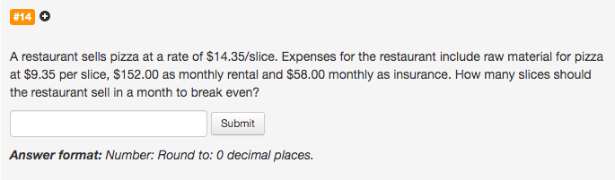 A restaurant sells pizza at a rate of $14.35/slice. Expenses for the restaurant include raw material for pizza
at $9.35 per slice, $152.00 as monthly rental and $58.00 monthly as insurance. How many slices should
the restaurant sell in a month to break even?
Submit
