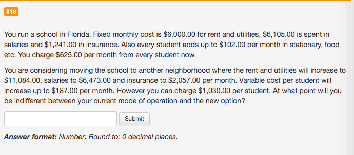 You run a school in Florida. Fixed monthly cost is $6,000.00 for rent and utilities, $6,105.00 is spent in
salaries and $1,241.00 in insurance. Also every student adds up to $102.00 per month in stationary, food
etc. You charge $625.00 per month from every student now.
You are considering moving the school to another neighborhood where the rent and utilities will increase to
$11,084.00, salaries to $6,473.00 and insurance to $2,057.00 per month. Variable cost per student will
increase up to $187.00 per month. However you can charge $1,030.00 per student. At what point will you
be indifferent between your current mode of operation and the new option?
Submit
Answer format: Number: Round to: 0 decimal places.
