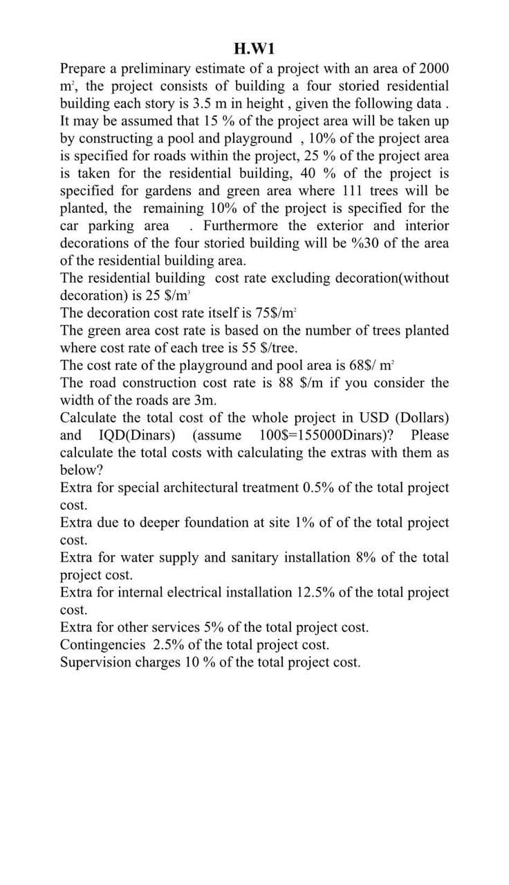 H.W1
Prepare a preliminary estimate of a project with an area of 2000
m², the project consists of building a four storied residential
building each story is 3.5 m in height, given the following data
It may be assumed that 15% of the project area will be taken up
by constructing a pool and playground, 10% of the project area
is specified for roads within the project, 25 % of the project area
is taken for the residential building, 40 % of the project is
specified for gardens and green area where 111 trees will be
planted, the remaining 10% of the project is specified for the
car parking area Furthermore the exterior and interior
decorations of the four storied building will be %30 of the area
of the residential building area.
The residential building cost rate excluding decoration (without
decoration) is 25 $/m³
The decoration cost rate itself is 75$/m²
The green area cost rate is based on the number of trees planted
where cost rate of each tree is 55 $/tree.
The cost rate of the playground and pool area is 68$/ m²
The road construction cost rate is 88 $/m if you consider the
width of the roads are 3m.
Calculate the total cost of the whole project in USD (Dollars)
and IQD(Dinars) (assume 100$ 155000Dinars)? Please
calculate the total costs with calculating the extras with them as
below?
Extra for special architectural treatment 0.5% of the total project
cost.
Extra due to deeper foundation at site 1% of of the total project
cost.
Extra for water supply and sanitary installation 8% of the total
project cost.
Extra for internal electrical installation 12.5% of the total project
cost.
Extra for other services 5% of the total project cost.
Contingencies 2.5% of the total project cost.
Supervision charges 10% of the total project cost.