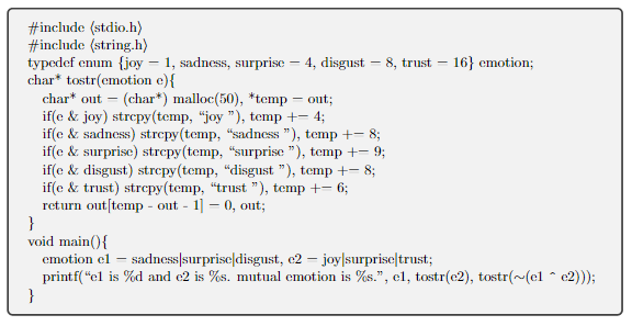 #include (stdio.h)
#include (string.h)
-
typedef enum {joy - 1, sadness, surprise - 4, disgust 8, trust 16} emotion;
char* tostr(emotion e) {
char* out (char*) malloc(50), *temp = out;
-
if(e & joy) strcpy(temp, "joy "), temp +− 4;
if(e & sadness) strcpy(temp, "sadness "), temp +− 8;
if(e & surprise) strcpy(temp, "surprise "), temp +- 9;
if(e & disgust) strcpy(temp, "disgust "), temp += 8;
if(e & trust) strcpy(temp, “trust "), temp +− 6;
return out[temp-out - 1] = 0, out;
}
void main() {
emotion el
sadness|surprise|disgust, e2 - joy|surprise trust;
printf("el is %d and e2 is %s. mutual emotion is %s.", el, tostr(e2), tostr(~(el ^e2)));
}