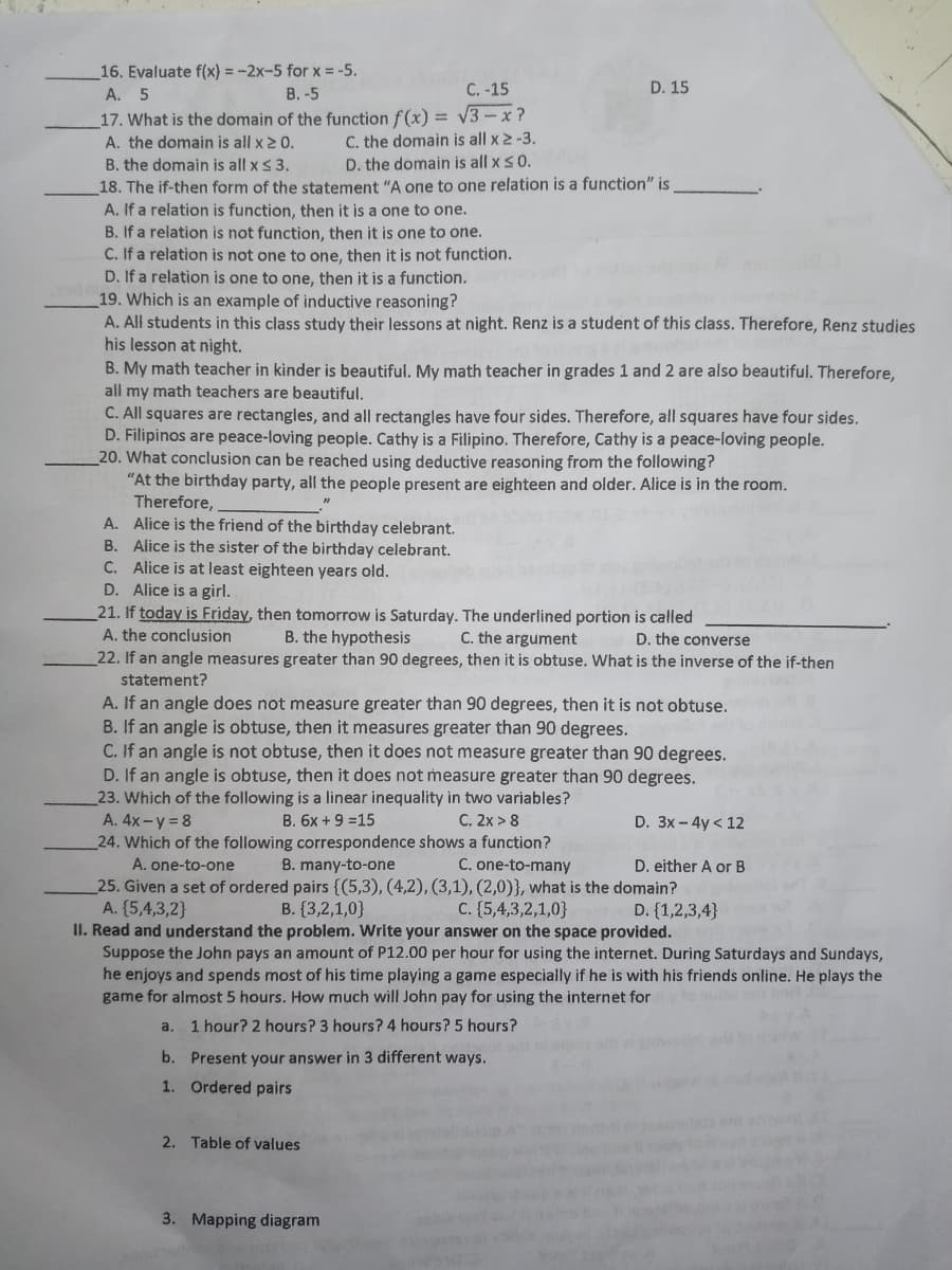 16. Evaluate f(x) = -2x-5 for x = -5.
A. 5
В. -5
C. -15
D. 15
17. What is the domain of the function f(x) = v3-x ?
C. the domain is all x 2 -3.
D. the domain is all x s0.
A. the domain is all x2 0.
B. the domain is all x < 3.
18. The if-then form of the statement "A one to one relation is a function" is
A. If a relation is function, then it is a one to one.
B. If a relation is not function, then it is one to one.
C. If a relation is not one to one, then it is not function.
D. If a relation is one to one, then it is a function.
19. Which is an example of inductive reasoning?
A. All students in this class study their lessons at night. Renz is a student of this class. Therefore, Renz studies
his lesson at night.
B. My math teacher in kinder is beautiful. My math teacher in grades 1 and 2 are also beautiful. Therefore,
all my math teachers are beautiful.
C. All squares are rectangles, and all rectangles have four sides. Therefore, all squares have four sides.
D. Filipinos are peace-loving people. Cathy is a Filipino. Therefore, Cathy is a peace-loving people.
20. What conclusion can be reached using deductive reasoning from the following?
"At the birthday party, all the people present are eighteen and older. Alice is in the room.
Therefore,
A. Alice is the friend of the birthday celebrant.
B. Alice is the sister of the birthday celebrant.
C. Alice is at least eighteen years old.
D. Alice is a girl.
21. If today is Friday, then tomorrow is Saturday. The underlined portion is called
C. the argument
22. If an angle measures greater than 90 degrees, then it is obtuse. What is the inverse of the if-then
A. the conclusion
B. the hypothesis
D. the converse
statement?
A. If an angle does not measure greater than 90 degrees, then it is not obtuse.
B. If an angle is obtuse, then it measures greater than 90 degrees.
C. If an angle is not obtuse, then it does not measure greater than 90 degrees.
D. If an angle is obtuse, then it does not measure greater than 90 degrees.
23. Which of the following is a linear inequality in two variables?
A. 4x-y = 8
24. Which of the following correspondence shows a function?
A. one-to-one
B. 6x + 9 =15
C. 2x > 8
D. 3x-4y < 12
B. many-to-one
C. one-to-many
D. either A or B
25. Given a set of ordered pairs {(5,3), (4,2), (3,1), (2,0)}, what is the domain?
A. (5,4,3,2}
II. Read and understand the problem. Write your answer on the space provided.
Suppose the John pays an amount of P12.00 per hour for using the internet. During Saturdays and Sundays,
he enjoys and spends most of his time playing a game especially if he is with his friends online. He plays the
game for almost 5 hours. How much will John pay for using the internet for
B. {3,2,1,0}
C. (5,4,3,2,1,0}
D. {1,2,3,4}
a.
1 hour? 2 hours? 3 hours? 4 hours? 5 hours?
b. Present your answer in 3 different ways.
1. Ordered pairs
2. Table of values
3. Mapping diagram
