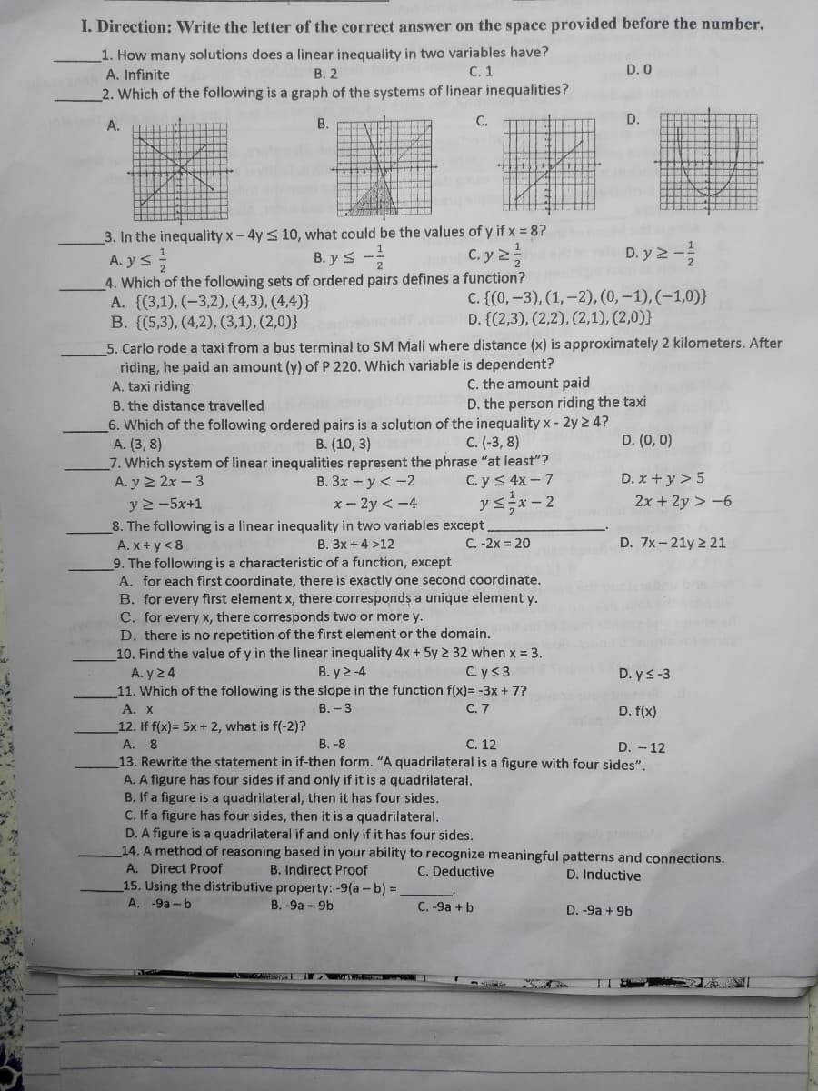 I. Direction: Write the letter of the correct answer on the space provided before the number.
1. How many solutions does a linear inequality in two variables have?
A. Infinite
В. 2
C. 1
D. 0
2. Which of the following is a graph of the systems of linear inequalities?
A.
В.
С.
D.
3. In the inequality x-4y < 10, what could be the values of y if x = 8?
A. y s
B. y s -
C. y 2
D. y 2 -
4. Which of the following sets of ordered pairs defines a function?
A. ((3,1), (-3,2), (4,3), (4,4)}
B. {(5,3), (4,2), (3,1), (2,0)}
C. {(0, -3), (1,-2), (0, – 1), (-1,0)}
D. {(2,3), (2,2), (2,1), (2,0)}
5. Carlo rode a taxi from a bus terminal to SM Mall where distance (x) is approximately 2 kilometers. After
riding, he paid an amount (y) of P 220. Which variable is dependent?
A. taxi riding
B. the distance travelled
C. the amount paid
D. the person riding the taxi
6. Which of the following ordered pairs is a solution of the inequality x- 2y 2 4?
A. (3, 8)
7. Which system of linear inequalities represent the phrase "at least"?
A. y 2 2x – 3
B. (10, 3)
C. (-3, 8)
D. (0, 0)
C. y< 4x - 7
ysx- 2
B. 3x - y <-2
D. x + y > 5
y 2 -5x+1
x – 2y < -4
2x + 2y > -6
8. The following is a linear inequality in two variables except.
C. -2x = 20
B. 3x + 4 >12
D. 7x - 21y 2 21
A. x+ y< 8
9. The following is a characteristic of a function, except
A. for each first coordinate, there is exactly one second coordinate.
B. for every first element x, there corresponds a unique element y.
C. for every x, there corresponds two or more y.
D. there is no repetition of the first element or the domain.
10. Find the value of y in the linear inequality 4x+ 5y 2 32 when x = 3.
A. y 24
11. Which of the following is the słope in the function f(x)= -3x + 7?
А. X
12. If f(x)= 5x + 2, what is f(-2)?
А. 8
13. Rewrite the statement in if-then form. "A quadrilateral is a figure with four sides".
A. A figure has four sides if and only if it is a quadrilateral.
B. If a figure is a quadrilateral, then it has four sides.
C. If a figure has four sides, then it is a quadrilateral.
D. A figure is a quadrilateral if and only if it has four sides.
14. A method of reasoning based in your ability to recognize meaningful patterns and connections.
A. Direct Proof
15. Using the distributive property: -9(a - b) =
A. -9a -b
B. y 2 -4
C. ys3
D. ys-3
В.- 3
С.7
D. f(x)
В. -8
С. 12
D. - 12
B. Indirect Proof
C. Deductive
D. Inductive
B. -9a - 9b
C. -9a + b
D. -9a + 9b
