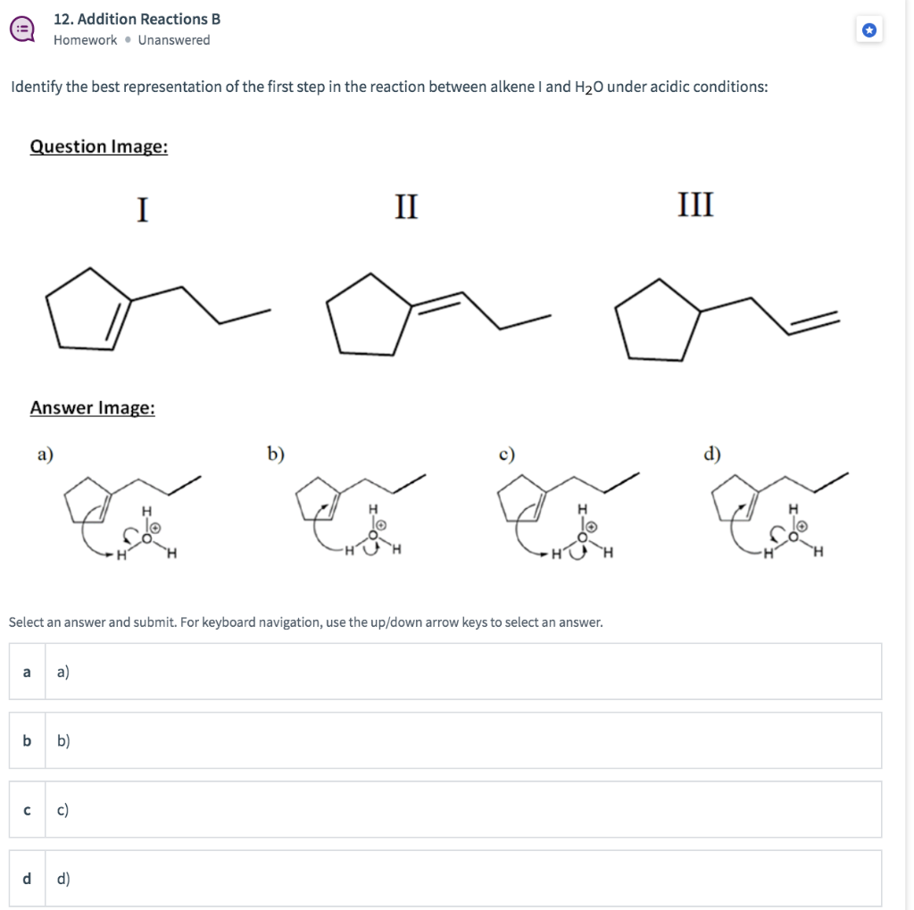 12. Addition Reactions B
Homework • Unanswered
Identify the best representation of the first step in the reaction between alkene I and H20 under acidic conditions:
Question Image:
I
II
III
Answer Image:
a)
b)
Select an answer and submit. For keyboard navigation, use the up/down arrow keys to select an answer.
a
a)
b)
c)
d
d)
