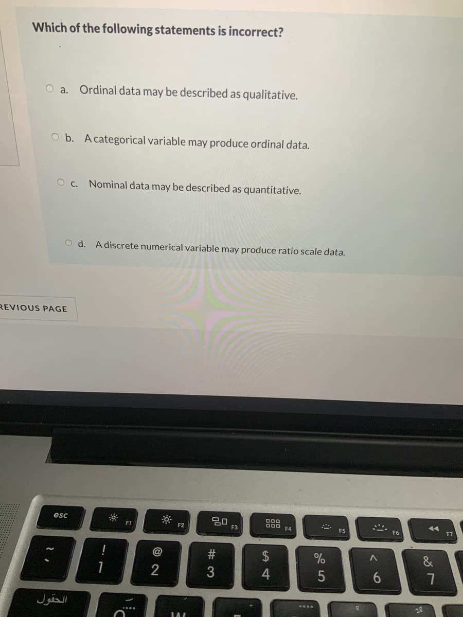 Which of the following statements is incorrect?
O a.
Ordinal data may be described as qualitative.
O b. A categorical variable may produce ordinal data.
O c. Nominal data may be described as quantitative.
O d. A discrete numerical variable may produce ratio scale data.
REVIOUS PAGE
esc
F1
D00
F4
F2
F3
ES
F6
F7
@
الحقول
# 3
