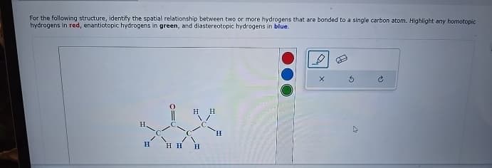 For the following structure, identify the spatial relationship between two or more hydrogens that are bonded to a single carbon atom. Highlight any homotopic
hydrogens in red, enantiotopic hydrogens in green, and diastereotopic hydrogens in blue.
H.
H
HH H
D
C