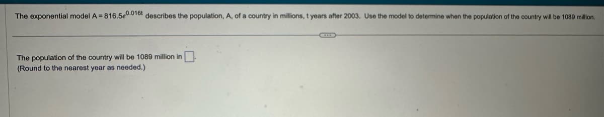 The exponential model A=816.5e0.016 describes the population, A, of a country in millions, t years after 2003. Use the model to determine when the population of the country will be 1089 million.
The population of the country will be 1089 million in
(Round to the nearest year as needed.)
C