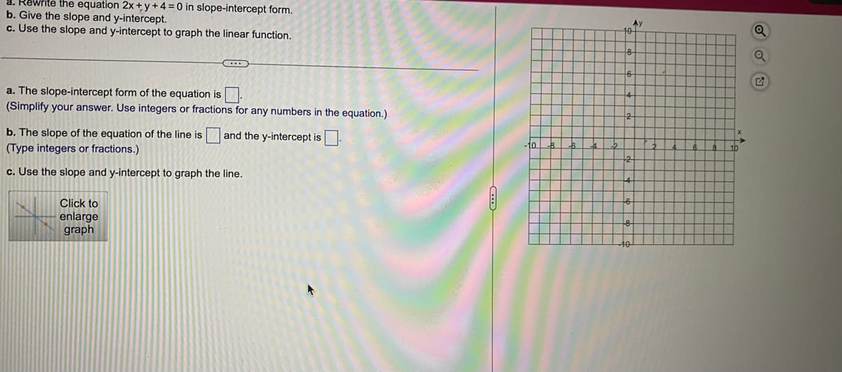 Rewrite the equation 2x+y+4= 0 in slope-intercept form.
b. Give the slope and y-intercept.
c. Use the slope and y-intercept to graph the linear function.
a. The slope-intercept form of the equation is
(Simplify your answer. Use integers or fractions for any numbers in the equation.)
and the y-intercept is.
b. The slope of the equation of the line is
(Type integers or fractions.)
c. Use the slope and y-intercept to graph the line.
Click to
enlarge
graph
10
-B
10
-2
Ay
Q
Q
G