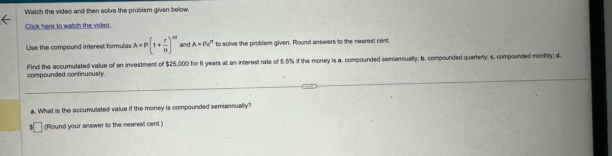 ←
Watch the video and then solve the problem given below.
Click here to watch the video.
Use the compound interest formulas A = P 1 + and A = Pet to solve the problem given. Round answers to the nearest cent.
=P[₁ + 1)^²
Find the accumulated value of an investment of $25,000 for 6 years at an interest rate of 5.5% if the money is a. compounded semiannually; b. compounded quarterly; c. compounded monthly; d.
compounded continuously.
a. What is the accumulated value if the money is compounded semiannually?
$(Round your answer to the nearest cent.)