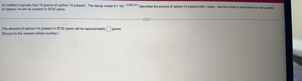 An artifact originally had 16 grams of carbon-14 present. The decay model A = 16e-0.000121t describes the amount of carbon-14 present after t years. Use the model to determine how many grams
of carbon-14 will be present in 9732 years.
The amount of carbon-14 present in 9732 years will be approximately grams.
(Round to the nearest whole number.)