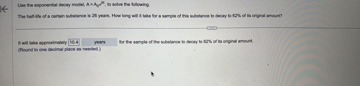 K
Use the exponential decay model, A = Anekt, to solve the following.
The half-life of a certain substance is 26 years. How long will it take for a sample of this substance to decay to 62% of its original amount?
It will take approximately 10.4
years
(Round to one decimal place as needed.)
for the sample of the substance to decay to 62% of its original amount.