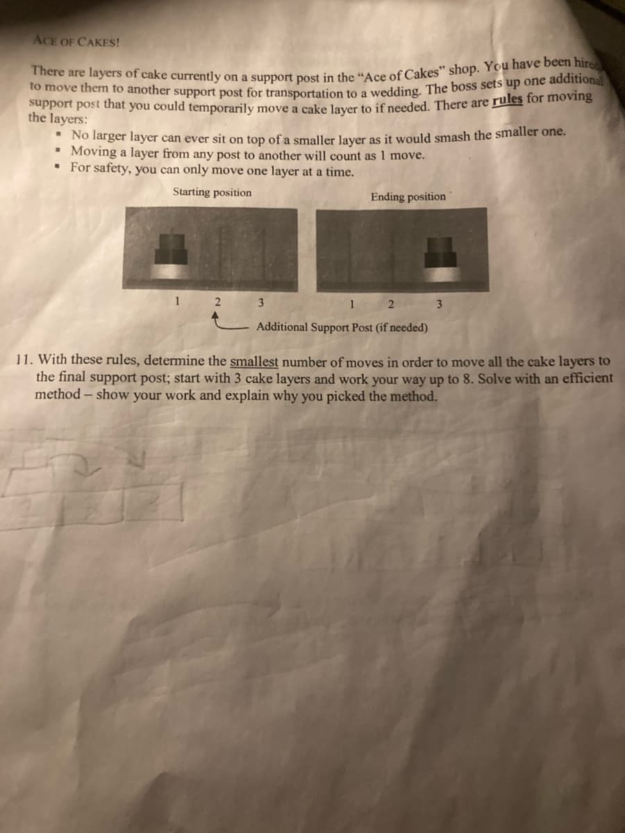 There are layers of cake currently on a support post in the "Ace of Cakes" shop. You have been hire
support post that you could temporarily move a cake layer to if needed. There are rules for moving
to move them to another support post for transportation to a wedding. The boss sets up one additiona
ACE OF CAKES!
the layers:
* No larger layer can ever sit on top of a smaller laver as it would smash the smaller one.
• Moving a layer from any post to another will count as 1 move.
• For safety, you can only move one layer at a time.
Starting position
Ending position
1 2
3
2 3
Additional Support Post (if needed)
11. With these rules, determine the smallest number of moves in order to move all the cake layers to
the final support post; start with 3 cake layers and work your way up to 8. Solve with an efficient
method – show your work and explain why you picked the method.
