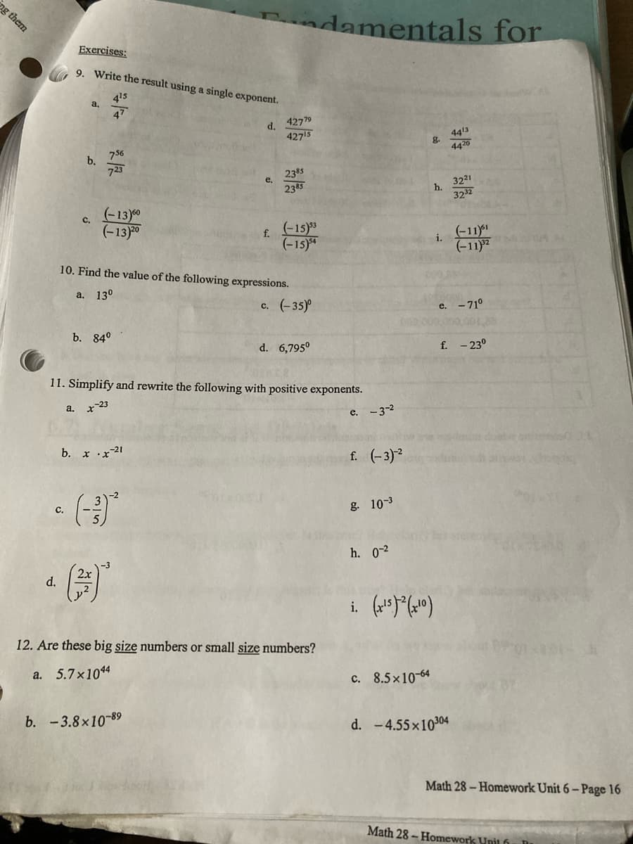 ng them
Exercises:
9. Write the result using a single exponent.
4¹5
a.
47
d.
756
723
C,
(-13)60
(-13) 20
f.
10. Find the value of the following expressions.
a. 13⁰
c. (–35)
b. 84⁰
d. 6,795⁰
11. Simplify and rewrite the following with positive exponents.
a.
x-23
b. x.x-21
C.
b.
d.
e.
4277⁹
42715
2385
2385
(-15)53
(-15)54
2x
(²)
12. Are these big size numbers or small size numbers?
a. 5.7x1044
b. -3.8x10-89
damentals for
4413
4420
g.
h.
di.
000 000
e. -3-²
f. (-3)-²
g. 10-3
h. 0-2
i. (x¹5)²(x¹0)
c. 8.5x10-64
d. - 4.55×10304
32²1
32.32
(-11)61
(-11)³²
e. - 71°
f. -23°
Math 28-Homework Unit 6- Page 16
Math 28- Homework Unil f